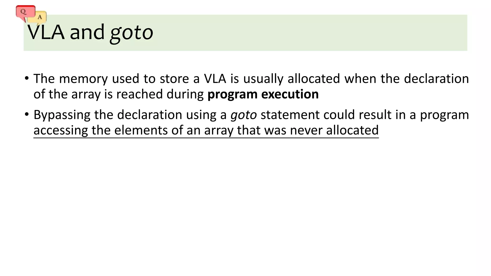 VLA and goto
• The memory used to store a VLA is usually allocated when the declaration
of the array is reached during program execution
• Bypassing the declaration using a goto statement could result in a program
accessing the elements of an array that was never allocated
 