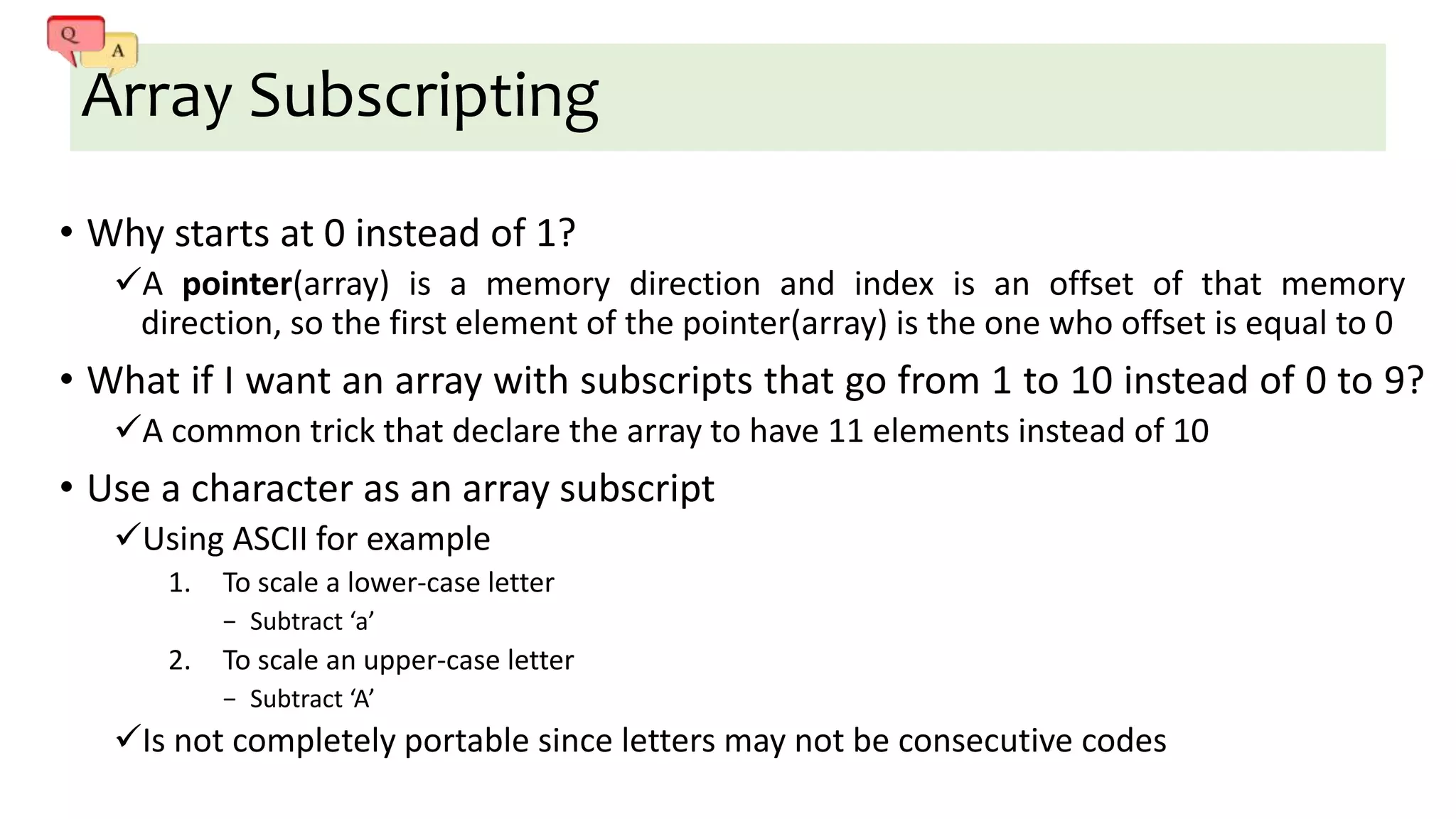 Array Subscripting
• Why starts at 0 instead of 1?
A pointer(array) is a memory direction and index is an offset of that memory
direction, so the first element of the pointer(array) is the one who offset is equal to 0
• What if I want an array with subscripts that go from 1 to 10 instead of 0 to 9?
A common trick that declare the array to have 11 elements instead of 10
• Use a character as an array subscript
Using ASCII for example
1. To scale a lower-case letter
− Subtract ‘a’
2. To scale an upper-case letter
− Subtract ‘A’
Is not completely portable since letters may not be consecutive codes
 