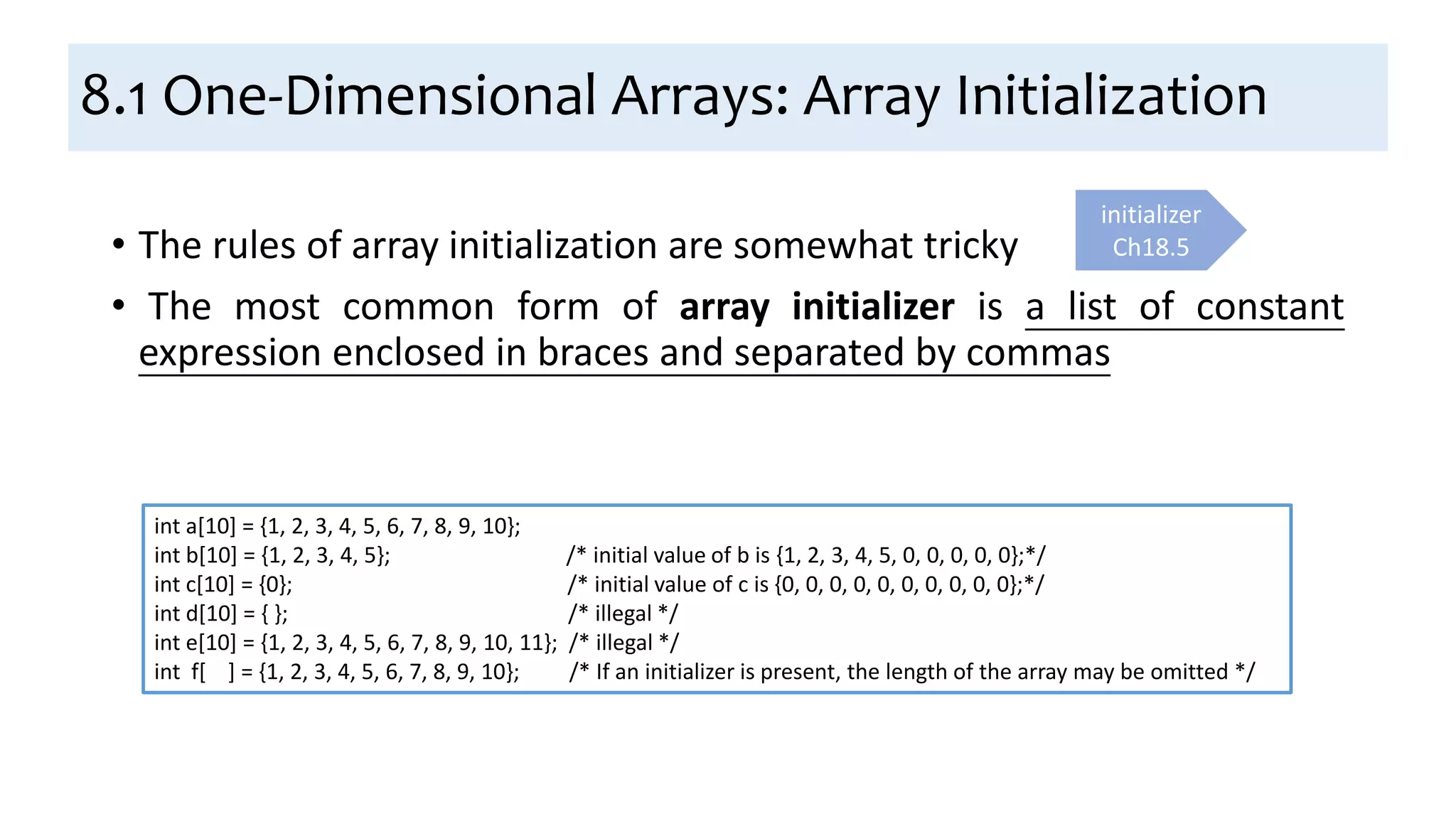 8.1 One-Dimensional Arrays: Array Initialization
• The rules of array initialization are somewhat tricky
• The most common form of array initializer is a list of constant
expression enclosed in braces and separated by commas
initializer
Ch18.5
int a[10] = {1, 2, 3, 4, 5, 6, 7, 8, 9, 10};
int b[10] = {1, 2, 3, 4, 5}; /* initial value of b is {1, 2, 3, 4, 5, 0, 0, 0, 0, 0};*/
int c[10] = {0}; /* initial value of c is {0, 0, 0, 0, 0, 0, 0, 0, 0, 0};*/
int d[10] = { }; /* illegal */
int e[10] = {1, 2, 3, 4, 5, 6, 7, 8, 9, 10, 11}; /* illegal */
int f[ ] = {1, 2, 3, 4, 5, 6, 7, 8, 9, 10}; /* If an initializer is present, the length of the array may be omitted */
 