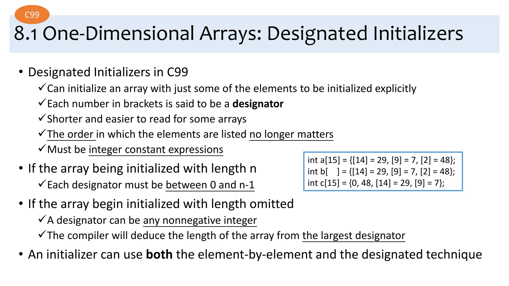 8.1 One-Dimensional Arrays: Designated Initializers
• Designated Initializers in C99
Can initialize an array with just some of the elements to be initialized explicitly
Each number in brackets is said to be a designator
Shorter and easier to read for some arrays
The order in which the elements are listed no longer matters
Must be integer constant expressions
• If the array being initialized with length n
Each designator must be between 0 and n-1
• If the array begin initialized with length omitted
A designator can be any nonnegative integer
The compiler will deduce the length of the array from the largest designator
• An initializer can use both the element-by-element and the designated technique
C99
int a[15] = {[14] = 29, [9] = 7, [2] = 48};
int b[ ] = {[14] = 29, [9] = 7, [2] = 48};
int c[15] = {0, 48, [14] = 29, [9] = 7};
 