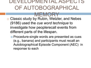 DEVELOPMENTAL ASPECTS
OF AUTOBOGRAPHICAL
MEMORY
 Classic study by Rubin, Wetzler, and Nebes
(9186) used the cue word technique to
investigate how peoplerecall events from
different parts of the lifespan.
 Procedure-single words are presented as cues
(e.g., banana) and participants must recall an
Autobiographical Episode Component (AEC) in
response to each
 