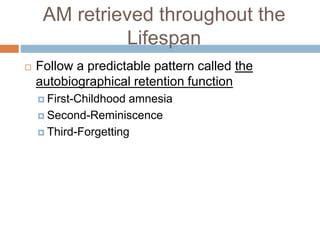 AM retrieved throughout the
Lifespan
 Follow a predictable pattern called the
autobiographical retention function
 First-Childhood amnesia
 Second-Reminiscence
 Third-Forgetting
 