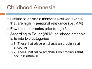 Childhood Amnesia
 Limited to episodic memories-relived events
that are high in personal relevance (i.e., AM)
 Few to no memories prior to age 3
 According to Bauer (2015) childhood amnesia
falls into two categories
 1) Those that place emphasis on problems at
encoding
 2) Those that place emphasis on problems that
occur at retrieval
 