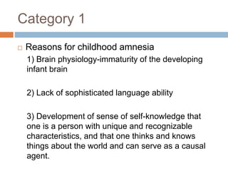 Category 1
 Reasons for childhood amnesia
1) Brain physiology-immaturity of the developing
infant brain
2) Lack of sophisticated language ability
3) Development of sense of self-knowledge that
one is a person with unique and recognizable
characteristics, and that one thinks and knows
things about the world and can serve as a causal
agent.
 