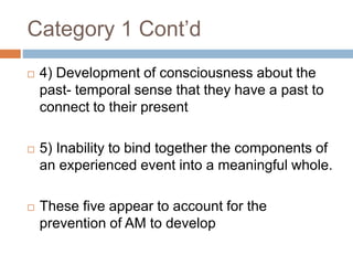 Category 1 Cont’d
 4) Development of consciousness about the
past- temporal sense that they have a past to
connect to their present
 5) Inability to bind together the components of
an experienced event into a meaningful whole.
 These five appear to account for the
prevention of AM to develop
 