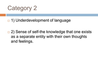Category 2
 1) Underdevelopment of language
 2) Sense of self-the knowledge that one exists
as a separate entity with their own thoughts
and feelings.
 