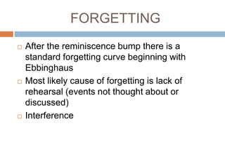 FORGETTING
 After the reminiscence bump there is a
standard forgetting curve beginning with
Ebbinghaus
 Most likely cause of forgetting is lack of
rehearsal (events not thought about or
discussed)
 Interference
 