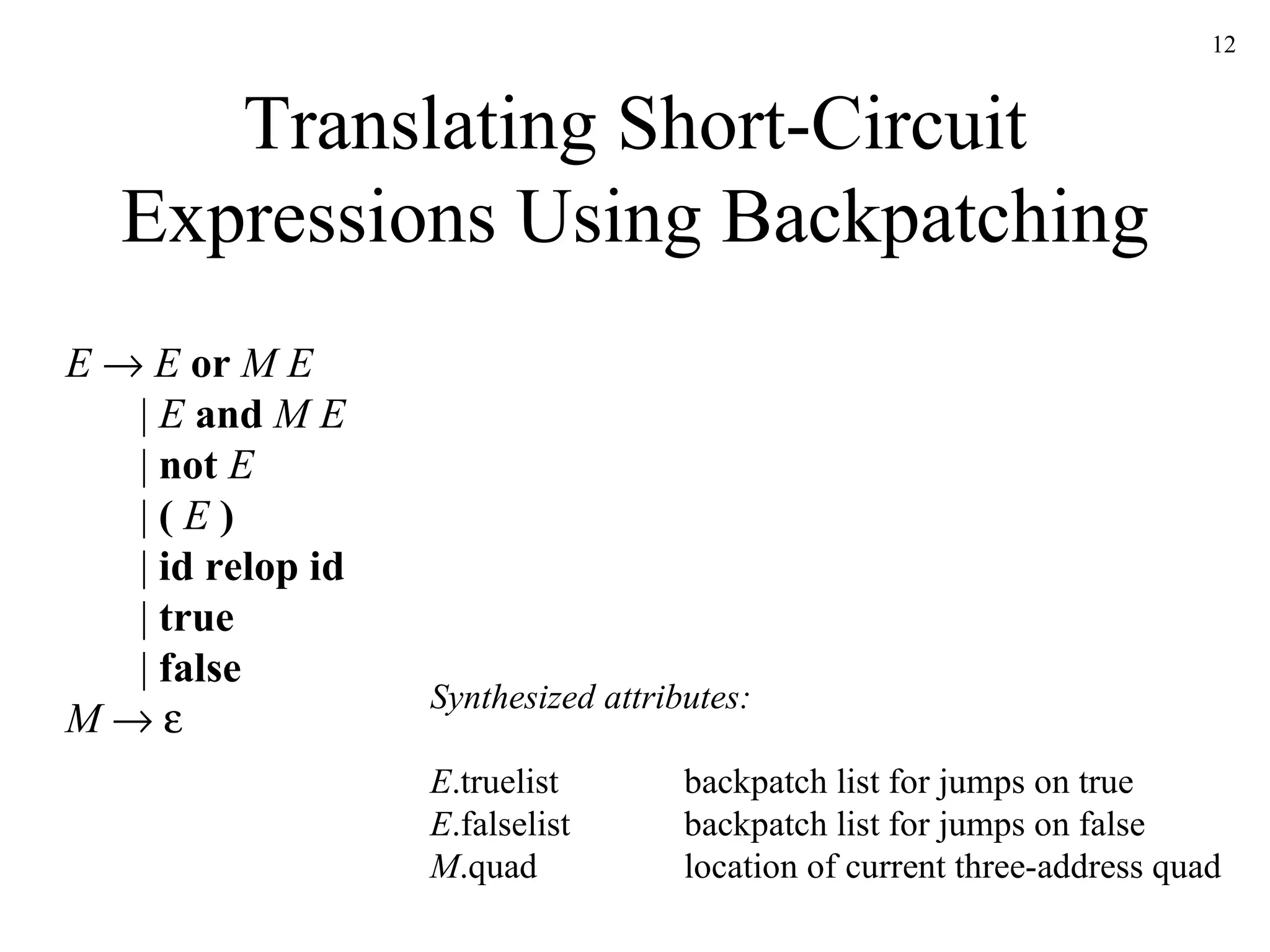Translating Short-Circuit Expressions Using Backpatching E      E   or   M   E   |  E   and   M   E     |  not   E   |  (   E   )   |  id relop id   |  true |  false M       Synthesized attributes: E .truelist backpatch list for jumps on true E .falselist backpatch list for jumps on false M .quad location of current three-address quad 