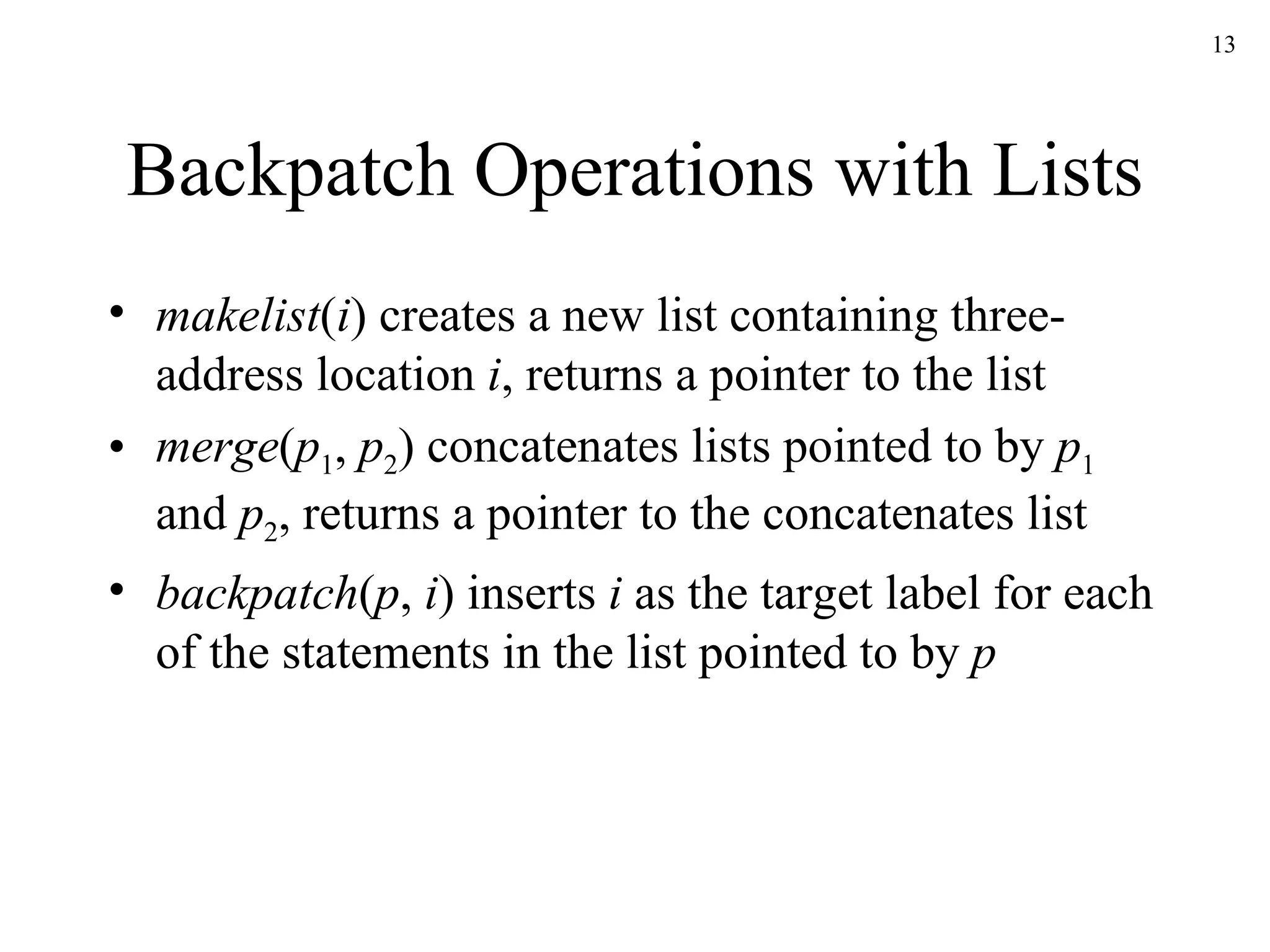 Backpatch Operations with Lists makelist ( i ) creates a new list containing three-address location  i , returns a pointer to the list merge ( p 1 ,  p 2 ) concatenates lists pointed to by  p 1  and  p 2 , returns a pointer to the concatenates list backpatch ( p ,  i ) inserts  i  as the target label for each of the statements in the list pointed to by  p 
