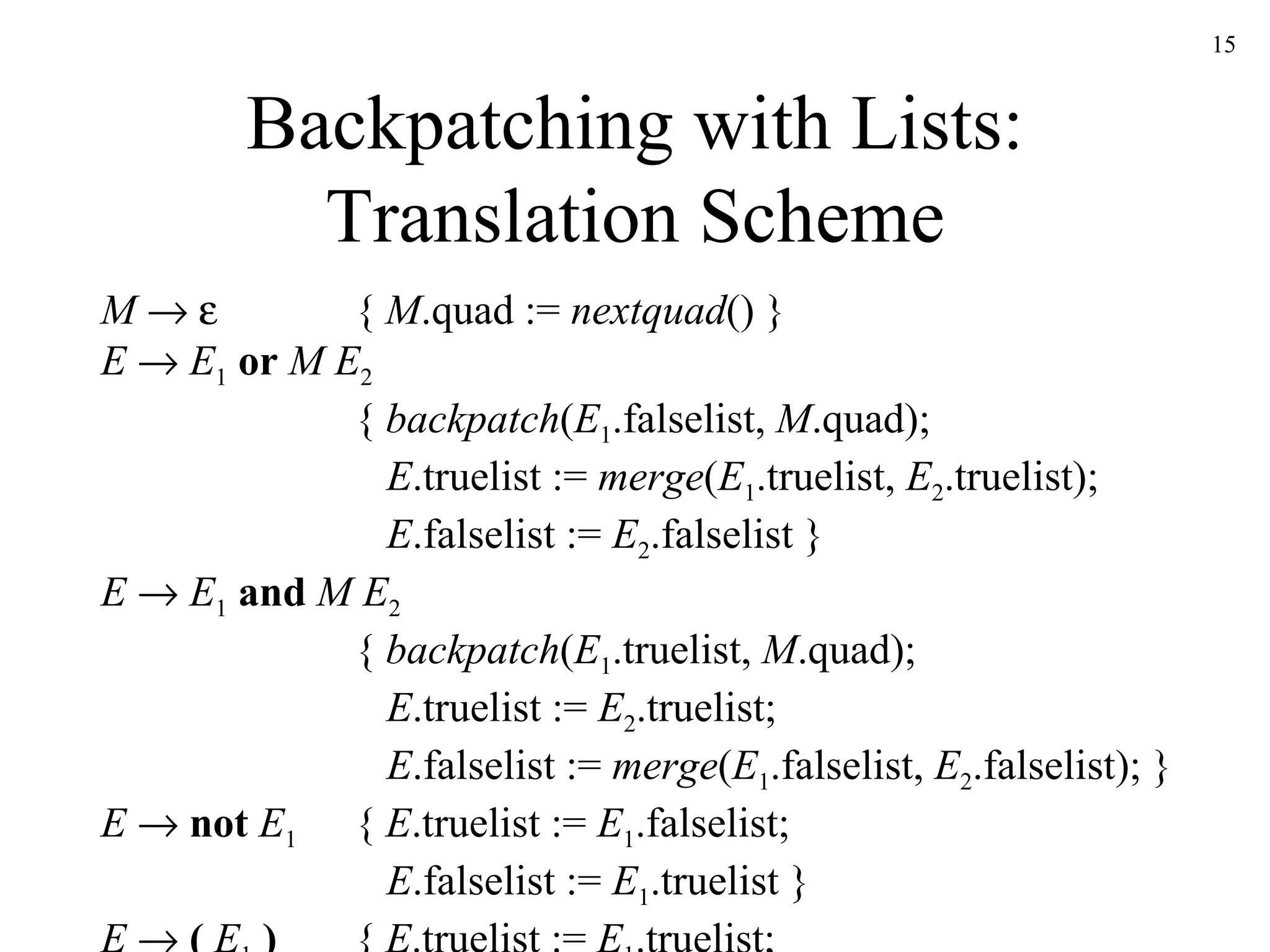 Backpatching with Lists: Translation Scheme M         {  M .quad :=  nextquad () } E      E 1   or   M   E 2 {  backpatch ( E 1 .falselist,  M .quad);   E .truelist :=  merge ( E 1 .truelist,  E 2 .truelist);   E .falselist :=  E 2 .falselist }   E      E 1   and   M   E 2 {  backpatch ( E 1 .truelist,  M .quad);   E .truelist :=  E 2 .truelist;   E .falselist :=  merge ( E 1 .falselist,  E 2 .falselist); } E      not   E 1  {  E .truelist :=  E 1 .falselist;   E .falselist :=  E 1 .truelist }   E      (   E 1   ) {  E .truelist :=  E 1 .truelist;   E .falselist :=  E 1 .falselist } 