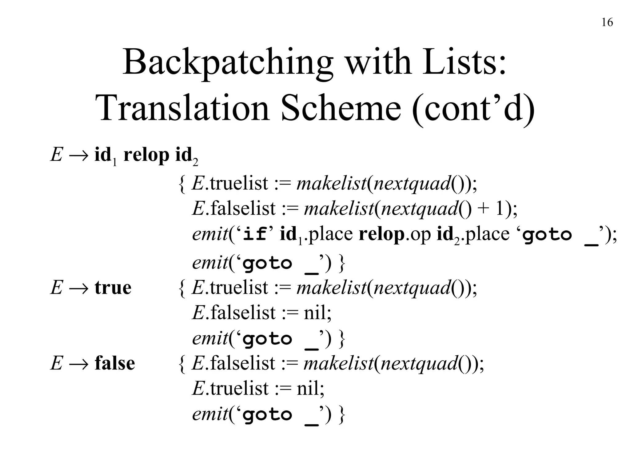 Backpatching with Lists: Translation Scheme (cont’d) E      id 1   relop id 2 {  E .truelist :=  makelist ( nextquad ());   E .falselist :=  makelist ( nextquad () + 1);   emit (‘ if ’  id 1 .place  relop .op  id 2 .place ‘ goto _ ’);   emit (‘ goto _ ’) }   E      true {  E .truelist :=  makelist ( nextquad ());   E .falselist := nil;   emit (‘ goto _ ’) } E      false {  E .falselist :=  makelist ( nextquad ());   E .truelist := nil;   emit (‘ goto _ ’) } 