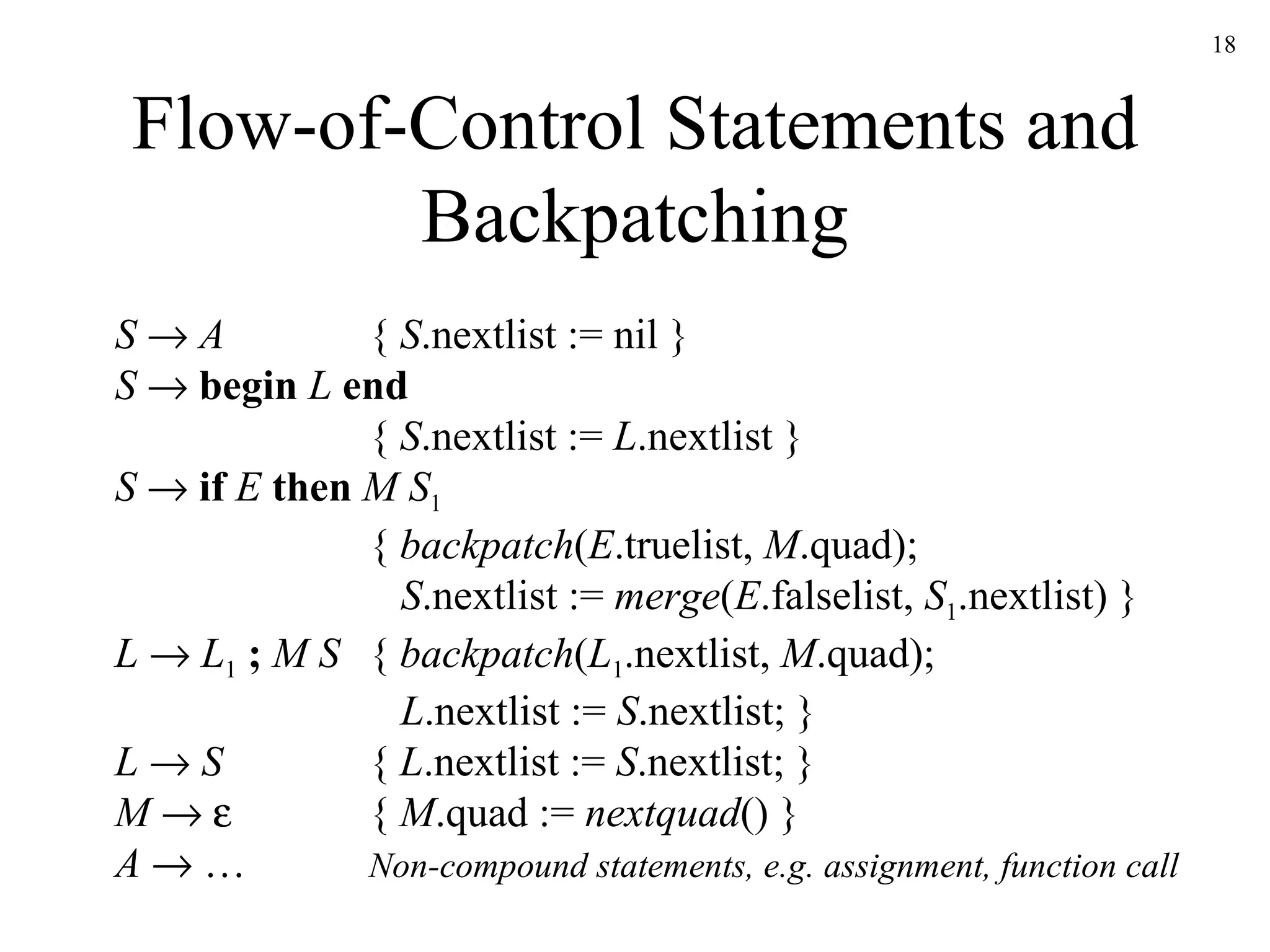 Flow-of-Control Statements and Backpatching S     A {  S .nextlist := nil } S      begin  L  end {  S .nextlist :=  L .nextlist } S      if   E  then  M S 1 {  backpatch ( E .truelist,  M .quad);   S .nextlist :=  merge ( E .falselist,  S 1 .nextlist) } L     L 1   ;   M S {  backpatch ( L 1 .nextlist,  M .quad);   L .nextlist :=  S .nextlist; } L     S {  L .nextlist :=  S .nextlist; } M        {  M .quad :=  nextquad () } A    … Non-compound statements, e.g. assignment, function call 