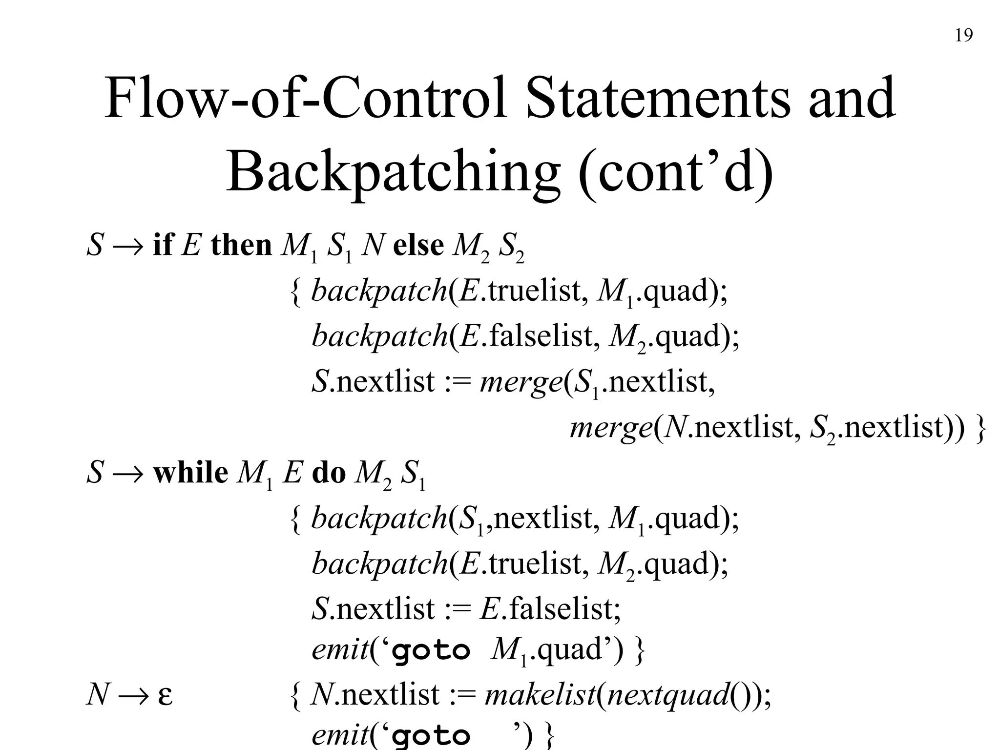 Flow-of-Control Statements and Backpatching (cont’d) S      if   E  then  M 1  S 1   N   else  M 2  S 2 {  backpatch ( E .truelist,  M 1 .quad);   backpatch ( E .falselist,  M 2 .quad);   S .nextlist :=  merge ( S 1 .nextlist,   merge ( N .nextlist,  S 2 .nextlist)) } S     while  M 1  E  do  M 2   S 1 {  backpatch ( S 1 ,nextlist,  M 1 .quad);   backpatch ( E .truelist,  M 2 .quad);   S .nextlist :=  E .falselist;   emit (‘ goto  M 1 .quad’) } N        {  N .nextlist :=  makelist ( nextquad ());   emit (‘ goto _ ’) } 