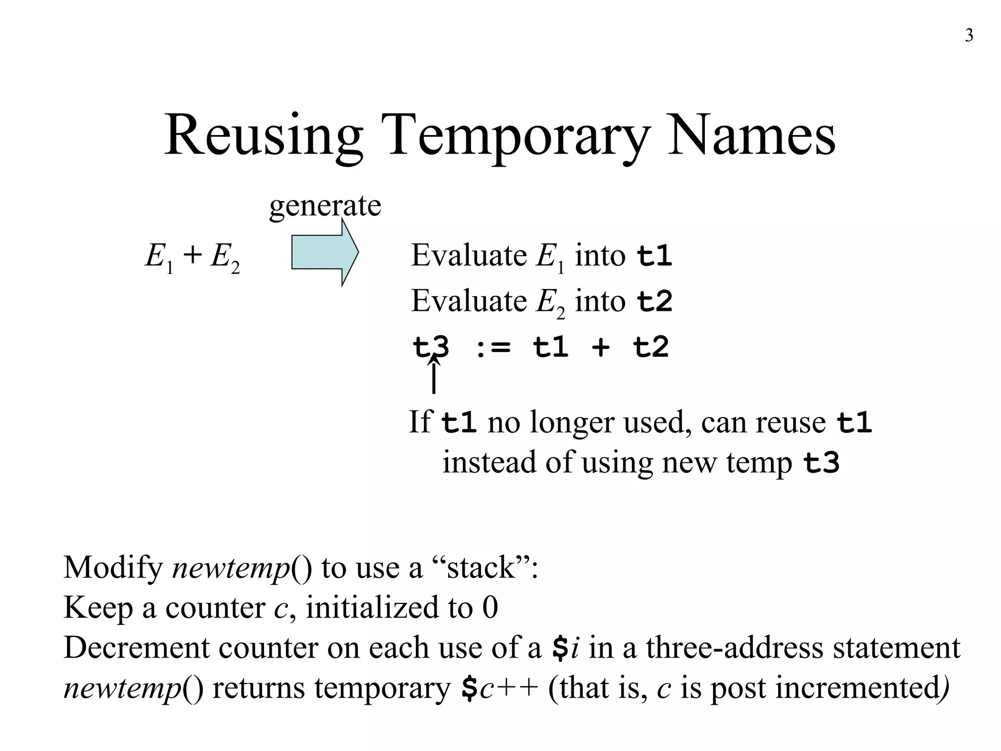 Reusing Temporary Names Evaluate  E 1  into  t1   Evaluate  E 2  into  t2 t3 := t1 + t2 E 1   +   E 2 Modify  newtemp () to use a “stack”: Keep a counter  c , initialized to 0 Decrement counter on each use of a  $ i  in a three-address statement newtemp () returns temporary  $ c++  (that is,  c  is post incremented )   If  t1  no longer used, can reuse  t1 instead of using new temp  t3 generate 