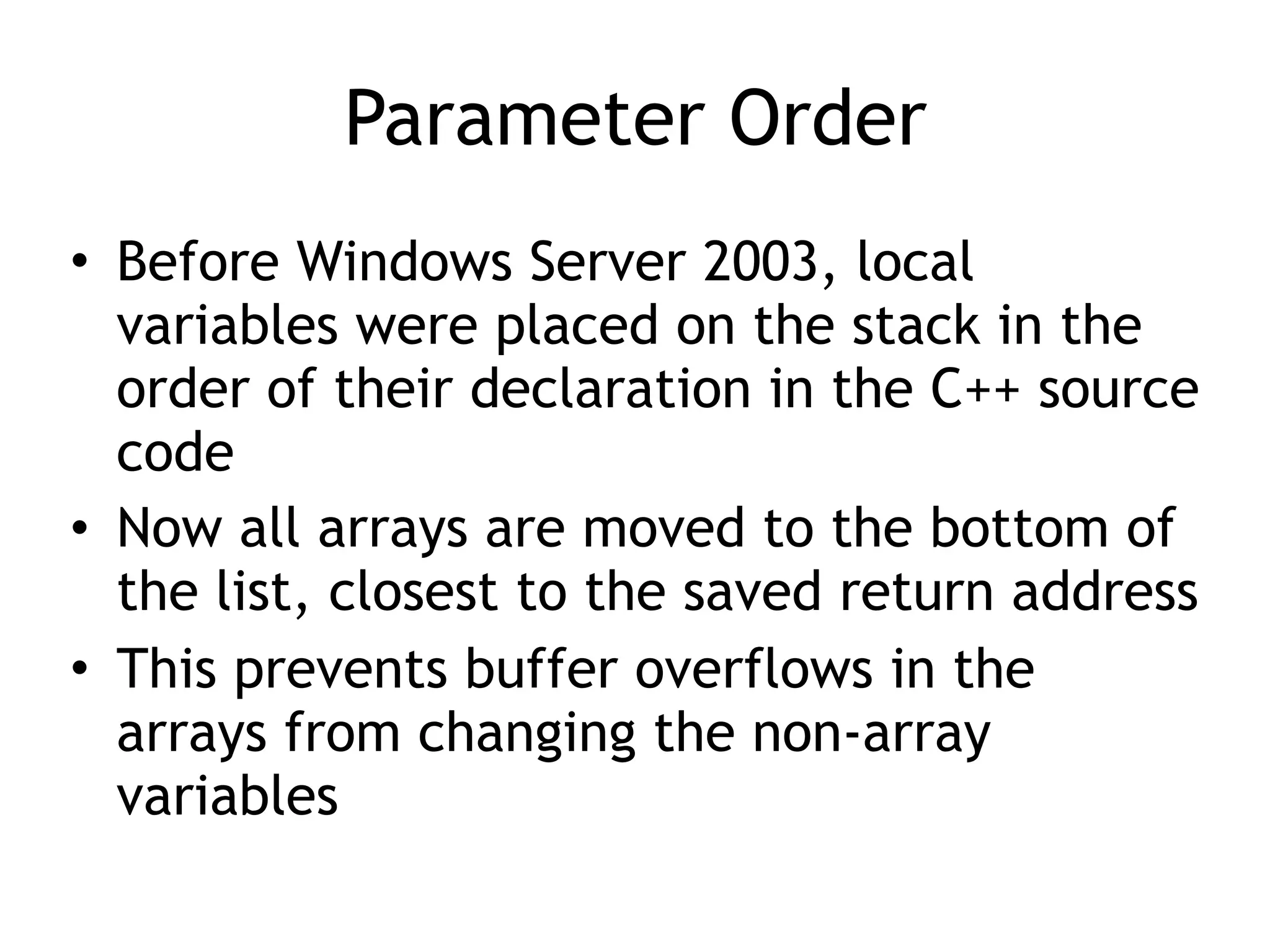 Parameter Order
&bull; Before Windows Server 2003, local
variables were placed on the stack in the
order of their declaration in the C++ source
code
&bull; Now all arrays are moved to the bottom of
the list, closest to the saved return address
&bull; This prevents buffer overflows in the
arrays from changing the non-array
variables
 