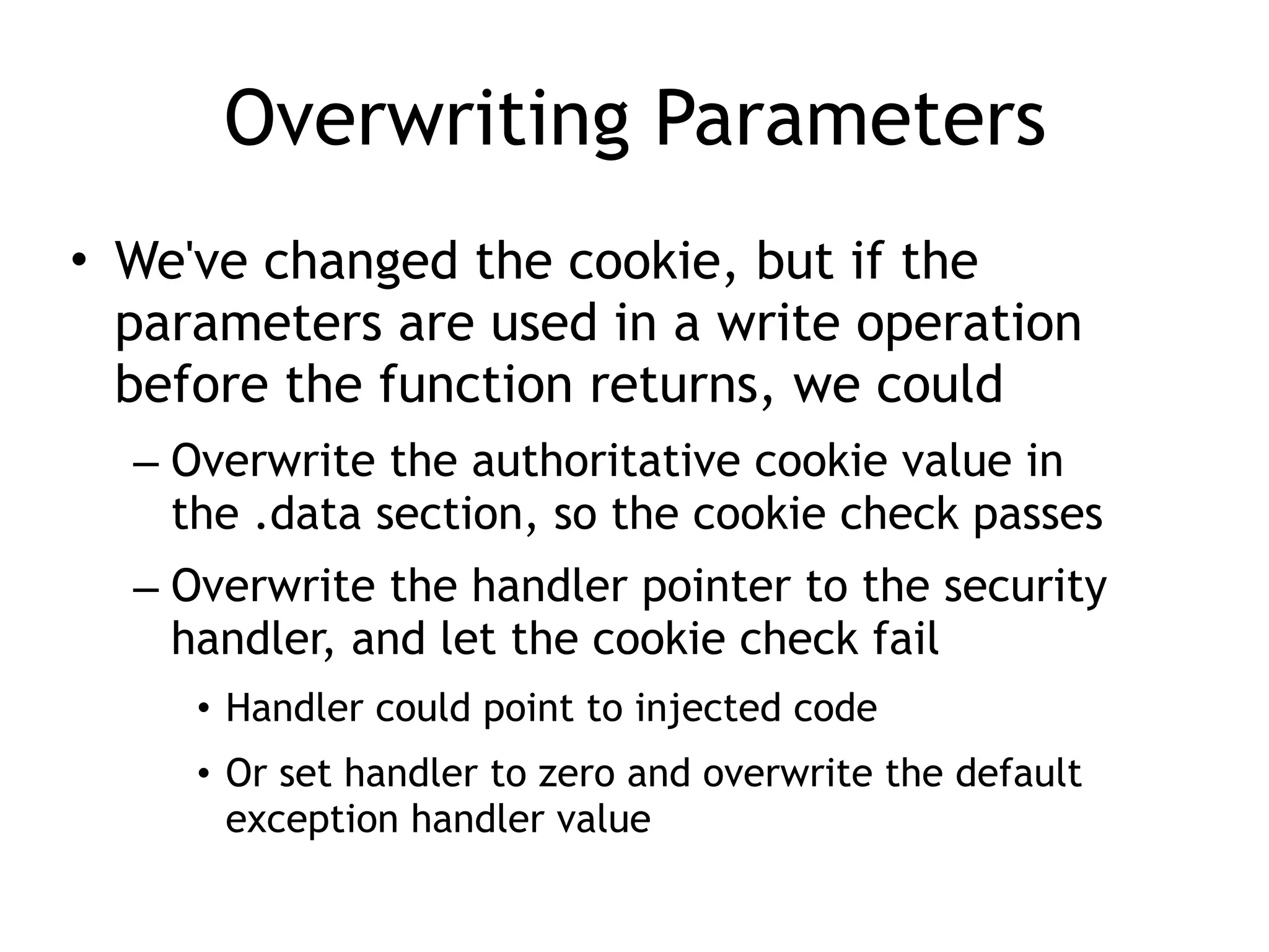 Overwriting Parameters
&bull; We've changed the cookie, but if the
parameters are used in a write operation
before the function returns, we could
&ndash; Overwrite the authoritative cookie value in
the .data section, so the cookie check passes
&ndash; Overwrite the handler pointer to the security
handler, and let the cookie check fail
&bull; Handler could point to injected code
&bull; Or set handler to zero and overwrite the default
exception handler value
 