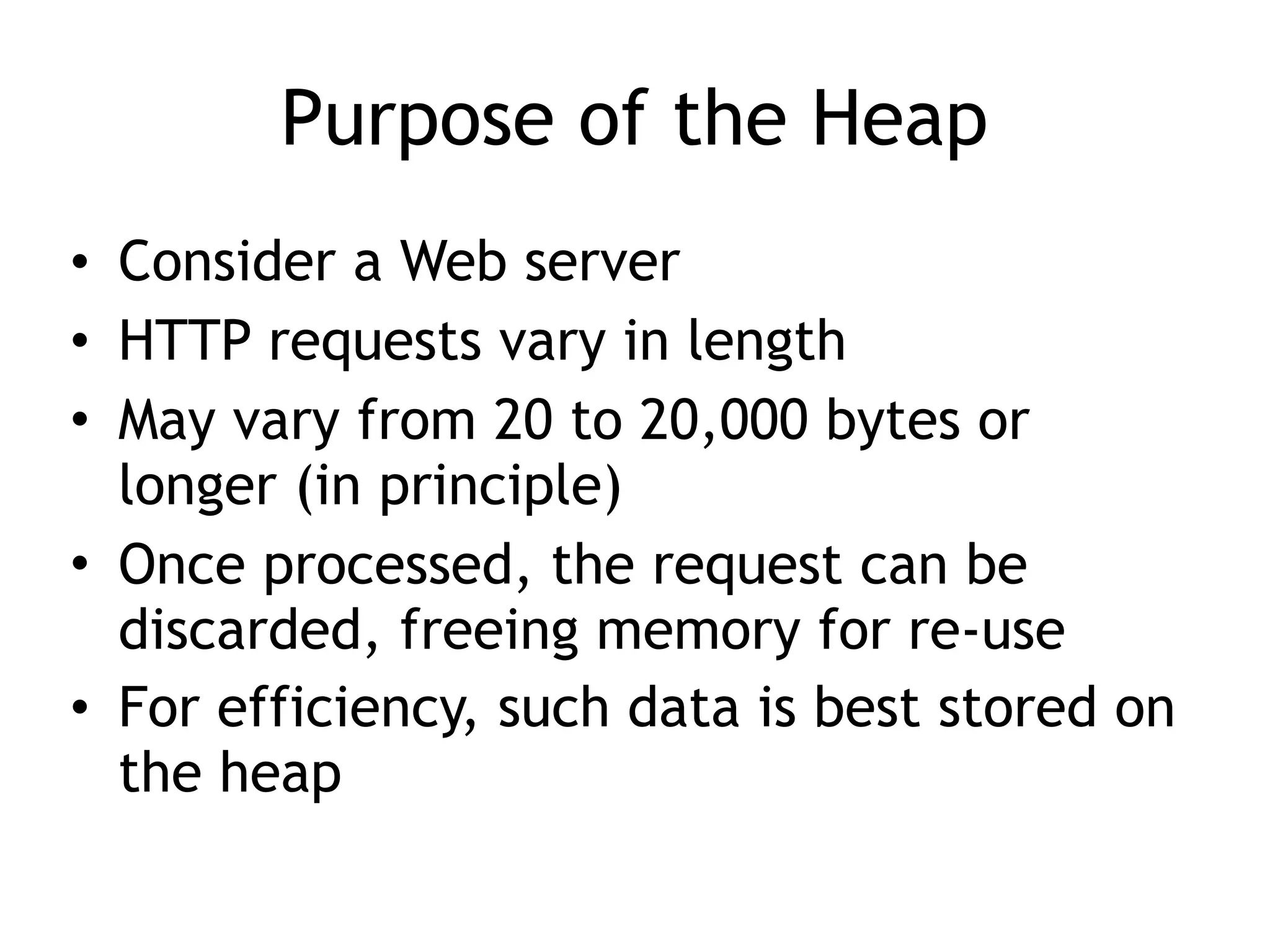 Purpose of the Heap
&bull; Consider a Web server
&bull; HTTP requests vary in length
&bull; May vary from 20 to 20,000 bytes or
longer (in principle)
&bull; Once processed, the request can be
discarded, freeing memory for re-use
&bull; For efficiency, such data is best stored on
the heap
 