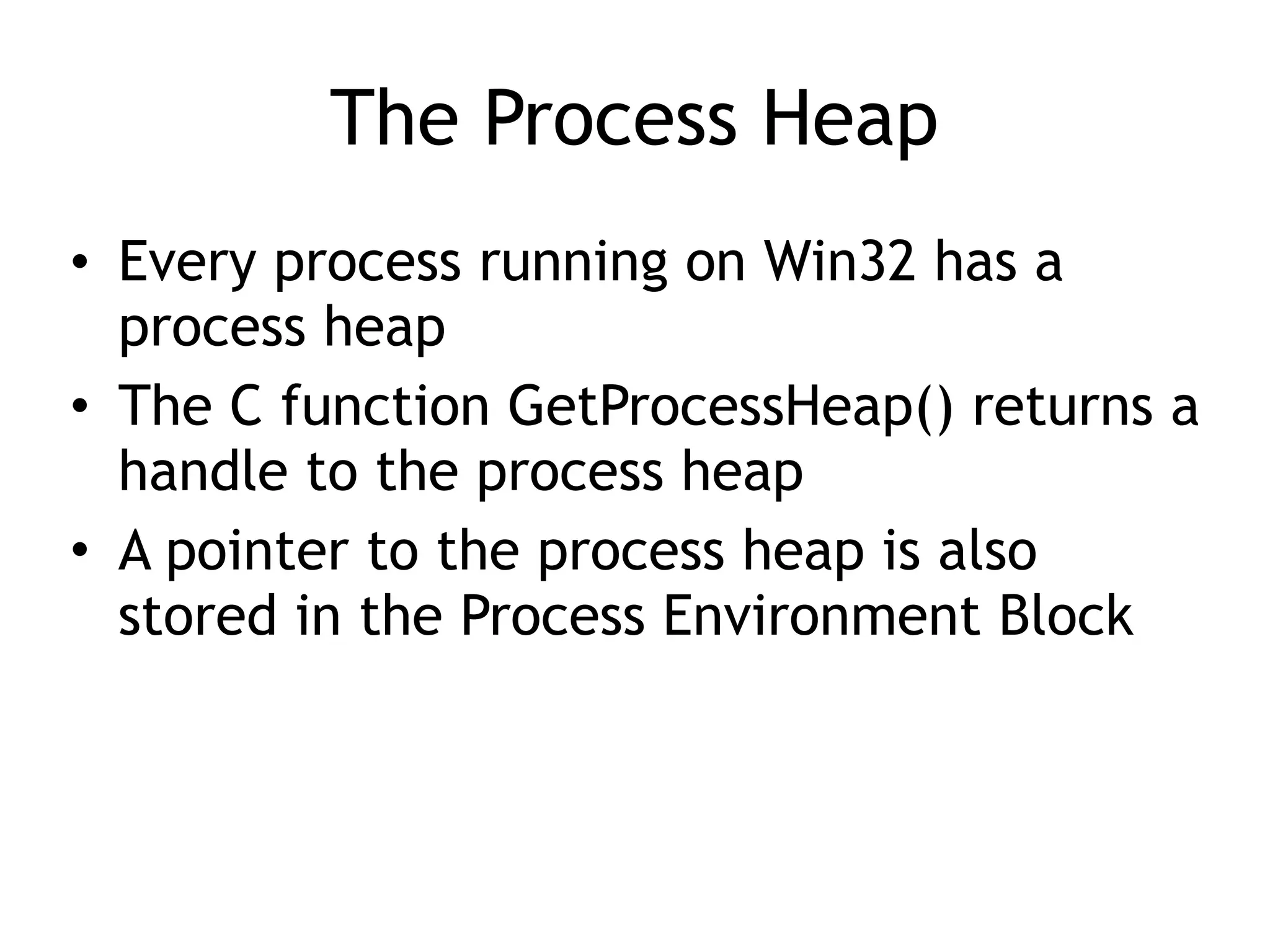 The Process Heap
&bull; Every process running on Win32 has a
process heap
&bull; The C function GetProcessHeap() returns a
handle to the process heap
&bull; A pointer to the process heap is also
stored in the Process Environment Block
 