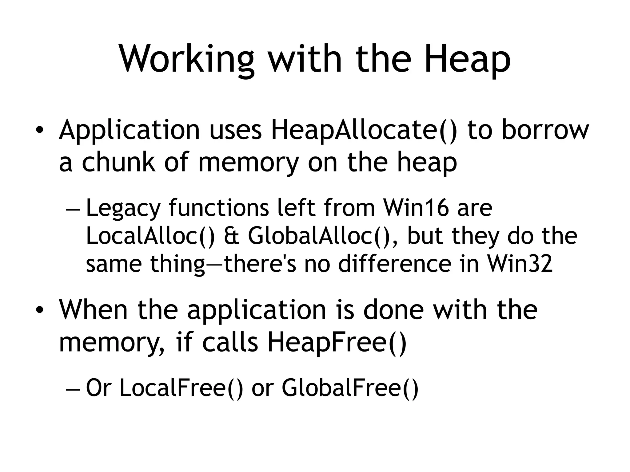 Working with the Heap
&bull; Application uses HeapAllocate() to borrow
a chunk of memory on the heap
&ndash; Legacy functions left from Win16 are
LocalAlloc() & GlobalAlloc(), but they do the
same thing&mdash;there's no difference in Win32
&bull; When the application is done with the
memory, if calls HeapFree()
&ndash; Or LocalFree() or GlobalFree()
 