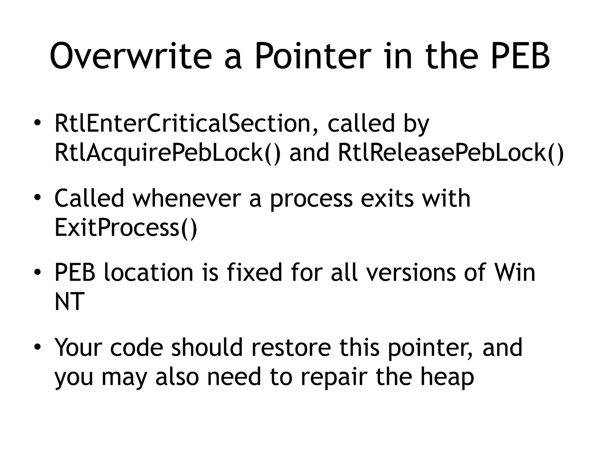 Overwrite a Pointer in the PEB
&bull; RtlEnterCriticalSection, called by
RtlAcquirePebLock() and RtlReleasePebLock()
&bull; Called whenever a process exits with
ExitProcess()
&bull; PEB location is fixed for all versions of Win
NT
&bull; Your code should restore this pointer, and
you may also need to repair the heap
 