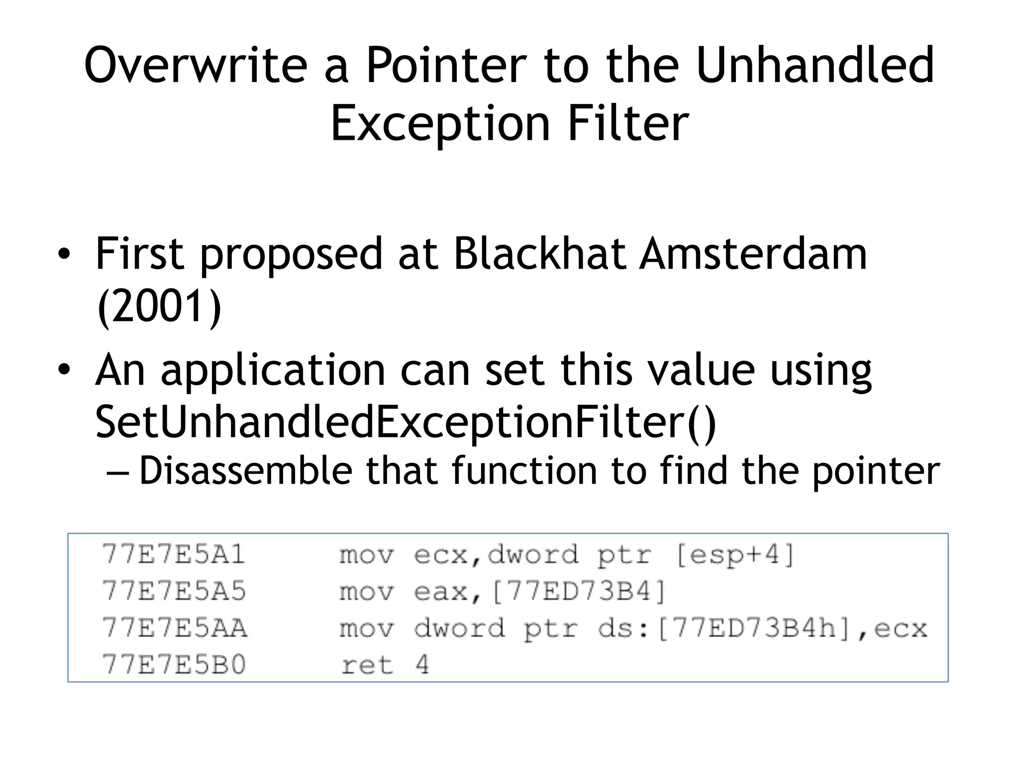 Overwrite a Pointer to the Unhandled
Exception Filter
&bull; First proposed at Blackhat Amsterdam
(2001)
&bull; An application can set this value using
SetUnhandledExceptionFilter()
&ndash; Disassemble that function to find the pointer
 