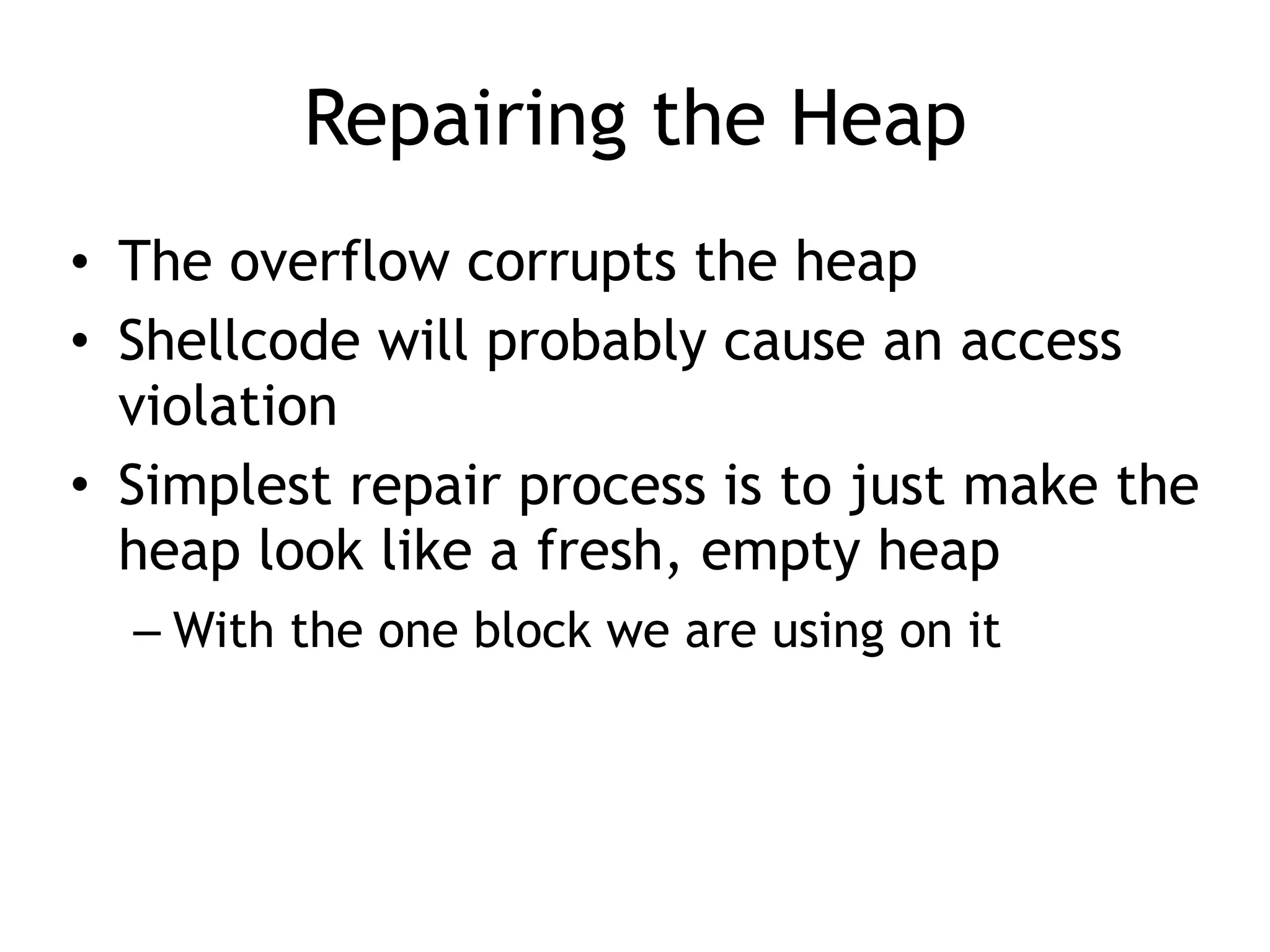 Repairing the Heap
&bull; The overflow corrupts the heap
&bull; Shellcode will probably cause an access
violation
&bull; Simplest repair process is to just make the
heap look like a fresh, empty heap
&ndash; With the one block we are using on it
 