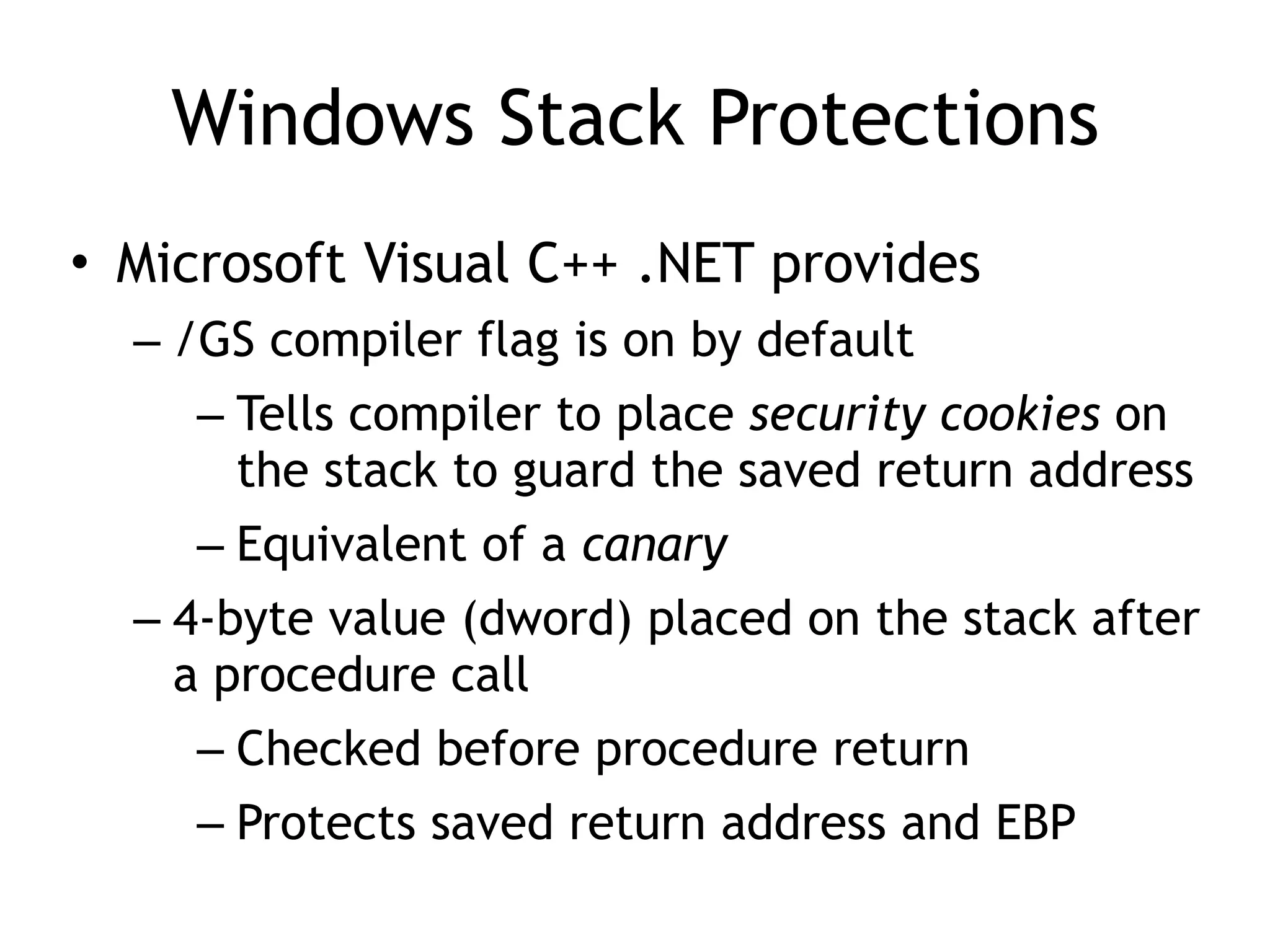 Windows Stack Protections
&bull; Microsoft Visual C++ .NET provides
&ndash; /GS compiler flag is on by default
&ndash; Tells compiler to place security cookies on
the stack to guard the saved return address
&ndash; Equivalent of a canary
&ndash; 4-byte value (dword) placed on the stack after
a procedure call
&ndash; Checked before procedure return
&ndash; Protects saved return address and EBP
 