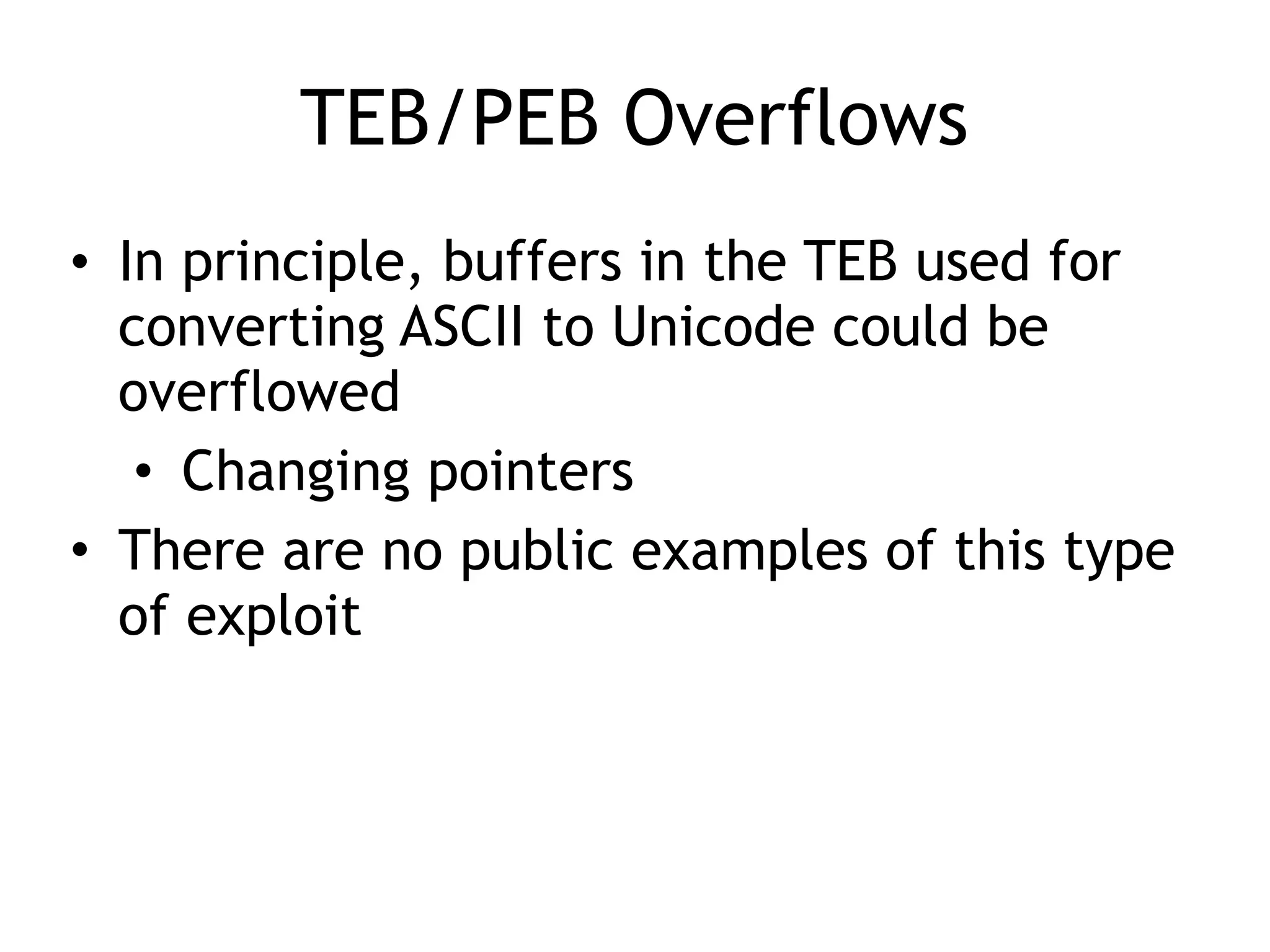 TEB/PEB Overflows
&bull; In principle, buffers in the TEB used for
converting ASCII to Unicode could be
overflowed
&bull; Changing pointers
&bull; There are no public examples of this type
of exploit
 