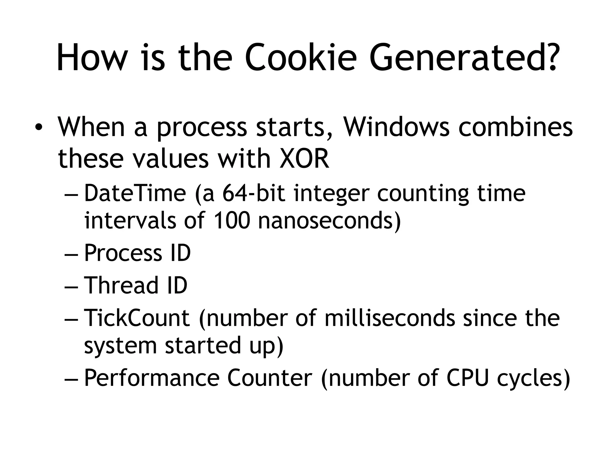 How is the Cookie Generated?
&bull; When a process starts, Windows combines
these values with XOR
&ndash; DateTime (a 64-bit integer counting time
intervals of 100 nanoseconds)
&ndash; Process ID
&ndash; Thread ID
&ndash; TickCount (number of milliseconds since the
system started up)
&ndash; Performance Counter (number of CPU cycles)
 