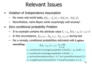 16
Relevant Issues
• Violation of Independence Assumption
– For many real world tasks,
– Nevertheless, naïve Bayes works surprisingly well anyway!
• Zero conditional probability Problem
– If no example contains the attribute value
– In this circumstance, during test
– For a remedy, conditional probabilities estimated with Laplace
smoothing:
)
|
(
)
|
(
)
|
,
,
( 1
1 C
X
P
C
X
P
C
X
X
P n
n 






0
)
|
(
ˆ
, 


 i
jk
j
jk
j c
C
a
X
P
a
X
0
)
|
(
ˆ
)
|
(
ˆ
)
|
(
ˆ
1 





 i
n
i
jk
i c
x
P
c
a
P
c
x
P
)
1
examples,
virtual"
"
of
(number
prior
to
weight
:
)
of
values
possible
for
/
1
(usually,
estimate
prior
:
which
for
examples
training
of
number
:
C
and
which
for
examples
training
of
number
:
)
|
(
ˆ










m
m
X
t
t
p
p
c
C
n
c
a
X
n
m
n
mp
n
c
C
a
X
P
j
i
i
jk
j
c
c
i
jk
j
 