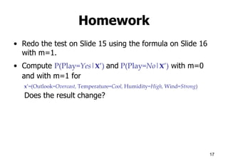 Homework
• Redo the test on Slide 15 using the formula on Slide 16
with m=1.
• Compute P(Play=Yes|x’) and P(Play=No|x’) with m=0
and with m=1 for
x’=(Outlook=Overcast, Temperature=Cool, Humidity=High, Wind=Strong)
Does the result change?
17
 