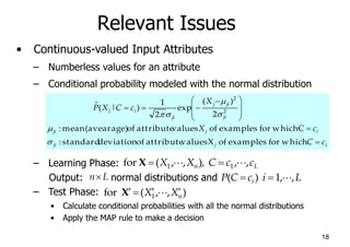 18
Relevant Issues
• Continuous-valued Input Attributes
– Numberless values for an attribute
– Conditional probability modeled with the normal distribution
– Learning Phase:
Output: normal distributions and
– Test Phase:
• Calculate conditional probabilities with all the normal distributions
• Apply the MAP rule to make a decision
i
j
ji
i
j
ji
ji
ji
j
ji
i
j
c
C
c
X
X
c
C
X
P









 



which
for
examples
of
X
values
attribute
of
deviation
standard
:
C
which
for
examples
of
values
attribute
of
(avearage)
mean
:
2
)
(
exp
2
1
)
|
(
ˆ
2
2






L
n c
c
C
X
X ,
,
),
,
,
(
for 1
1 







X
L
n
)
,
,
(
for 1 n
X
X 






X
L
i
c
C
P i ,
,
1
)
( 




 