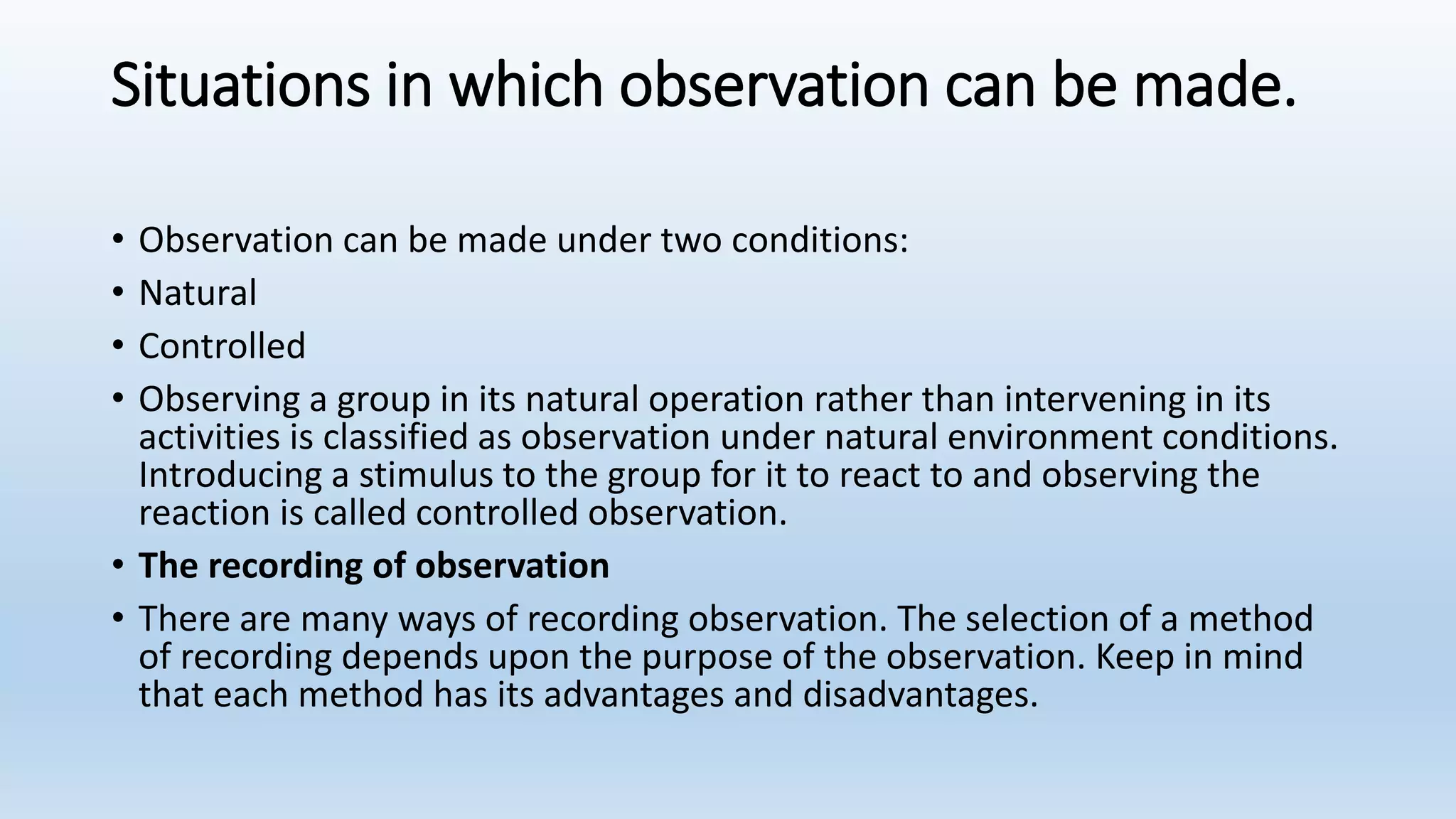 Situations in which observation can be made.
• Observation can be made under two conditions:
• Natural
• Controlled
• Observing a group in its natural operation rather than intervening in its
activities is classified as observation under natural environment conditions.
Introducing a stimulus to the group for it to react to and observing the
reaction is called controlled observation.
• The recording of observation
• There are many ways of recording observation. The selection of a method
of recording depends upon the purpose of the observation. Keep in mind
that each method has its advantages and disadvantages.
 