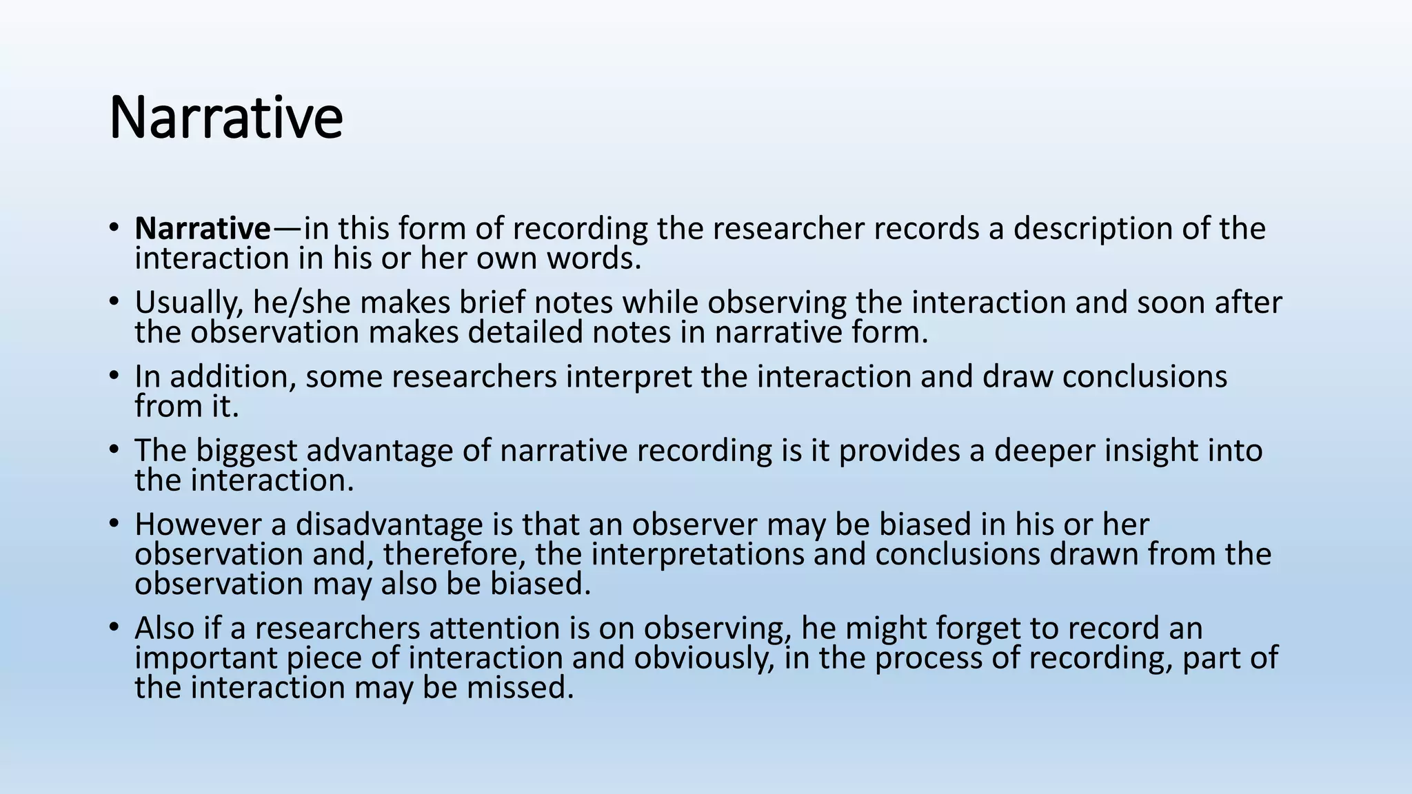 Narrative
• Narrative—in this form of recording the researcher records a description of the
interaction in his or her own words.
• Usually, he/she makes brief notes while observing the interaction and soon after
the observation makes detailed notes in narrative form.
• In addition, some researchers interpret the interaction and draw conclusions
from it.
• The biggest advantage of narrative recording is it provides a deeper insight into
the interaction.
• However a disadvantage is that an observer may be biased in his or her
observation and, therefore, the interpretations and conclusions drawn from the
observation may also be biased.
• Also if a researchers attention is on observing, he might forget to record an
important piece of interaction and obviously, in the process of recording, part of
the interaction may be missed.
 
