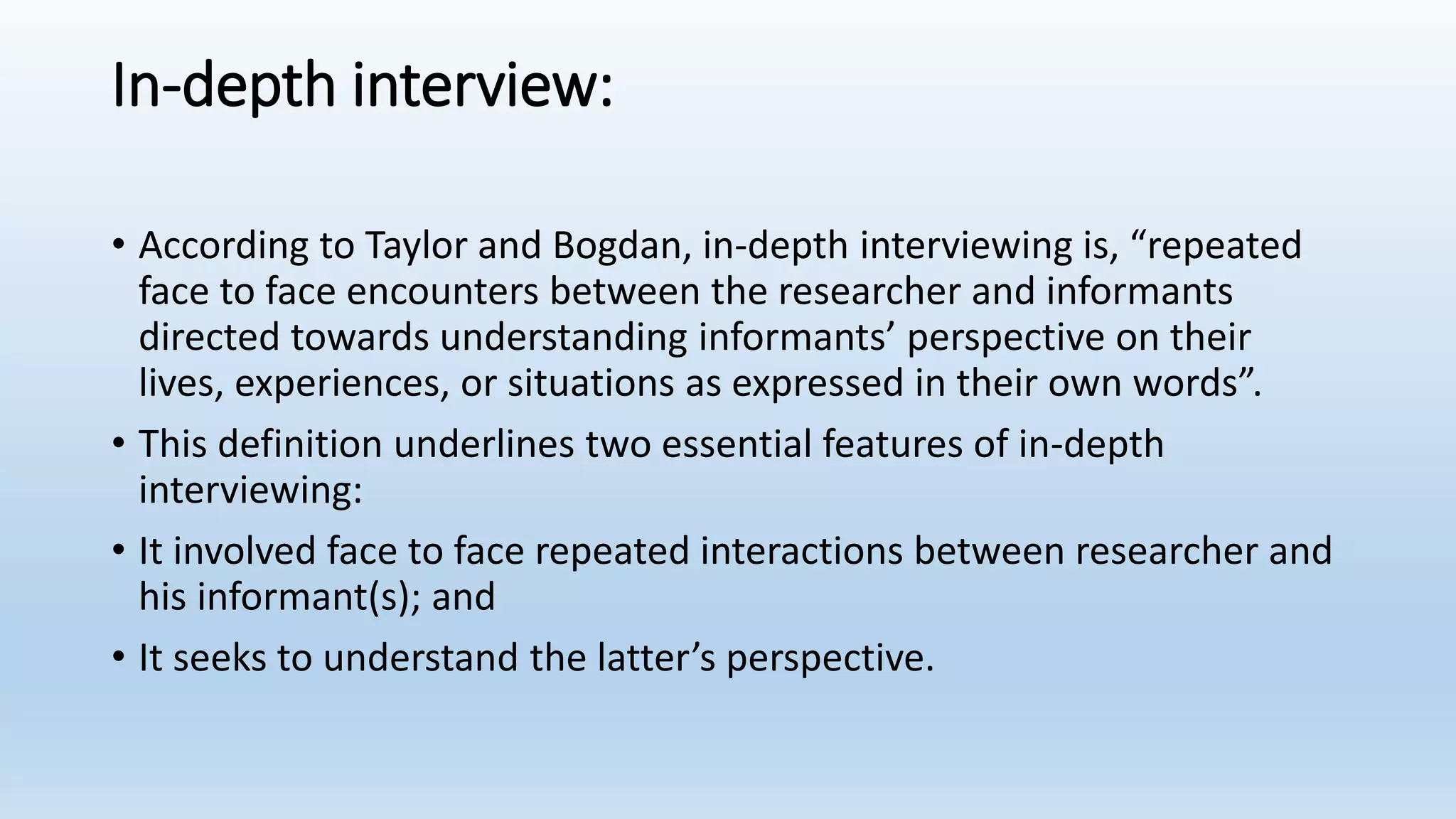 In-depth interview:
• According to Taylor and Bogdan, in-depth interviewing is, “repeated
face to face encounters between the researcher and informants
directed towards understanding informants’ perspective on their
lives, experiences, or situations as expressed in their own words”.
• This definition underlines two essential features of in-depth
interviewing:
• It involved face to face repeated interactions between researcher and
his informant(s); and
• It seeks to understand the latter’s perspective.
 