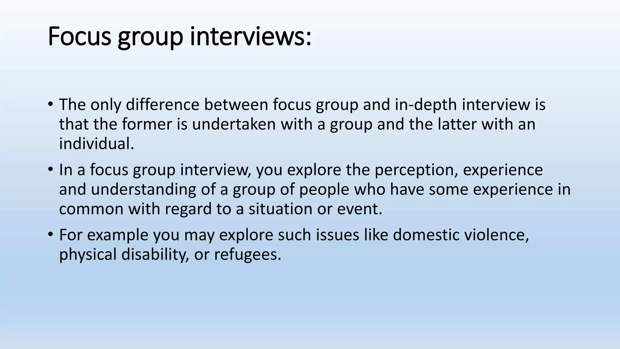 Focus group interviews:
• The only difference between focus group and in-depth interview is
that the former is undertaken with a group and the latter with an
individual.
• In a focus group interview, you explore the perception, experience
and understanding of a group of people who have some experience in
common with regard to a situation or event.
• For example you may explore such issues like domestic violence,
physical disability, or refugees.
 