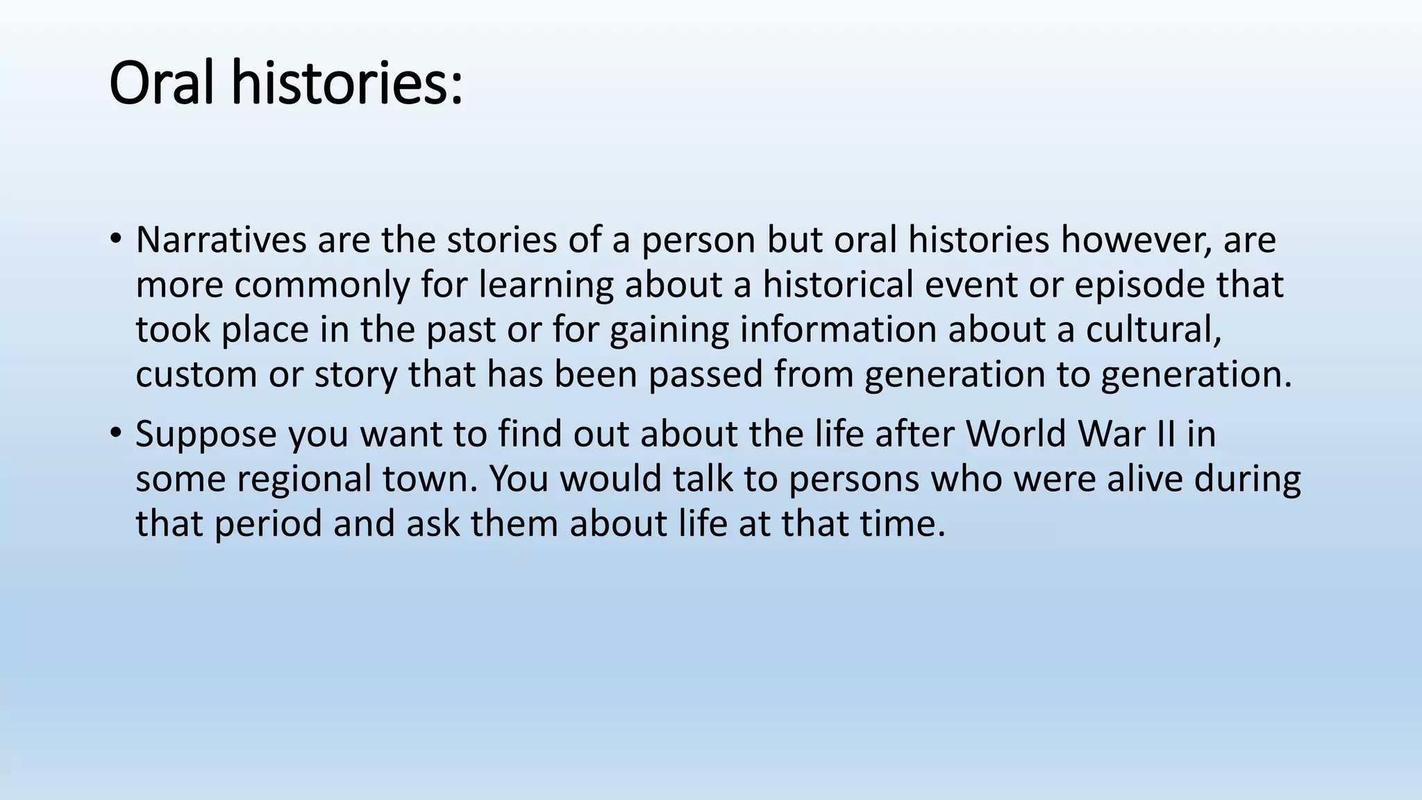 Oral histories:
• Narratives are the stories of a person but oral histories however, are
more commonly for learning about a historical event or episode that
took place in the past or for gaining information about a cultural,
custom or story that has been passed from generation to generation.
• Suppose you want to find out about the life after World War II in
some regional town. You would talk to persons who were alive during
that period and ask them about life at that time.
 