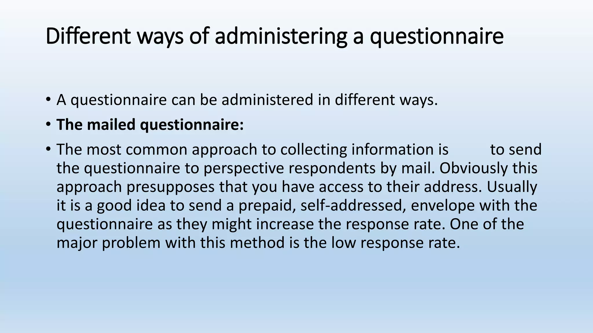 Different ways of administering a questionnaire
• A questionnaire can be administered in different ways.
• The mailed questionnaire:
• The most common approach to collecting information is to send
the questionnaire to perspective respondents by mail. Obviously this
approach presupposes that you have access to their address. Usually
it is a good idea to send a prepaid, self-addressed, envelope with the
questionnaire as they might increase the response rate. One of the
major problem with this method is the low response rate.
 
