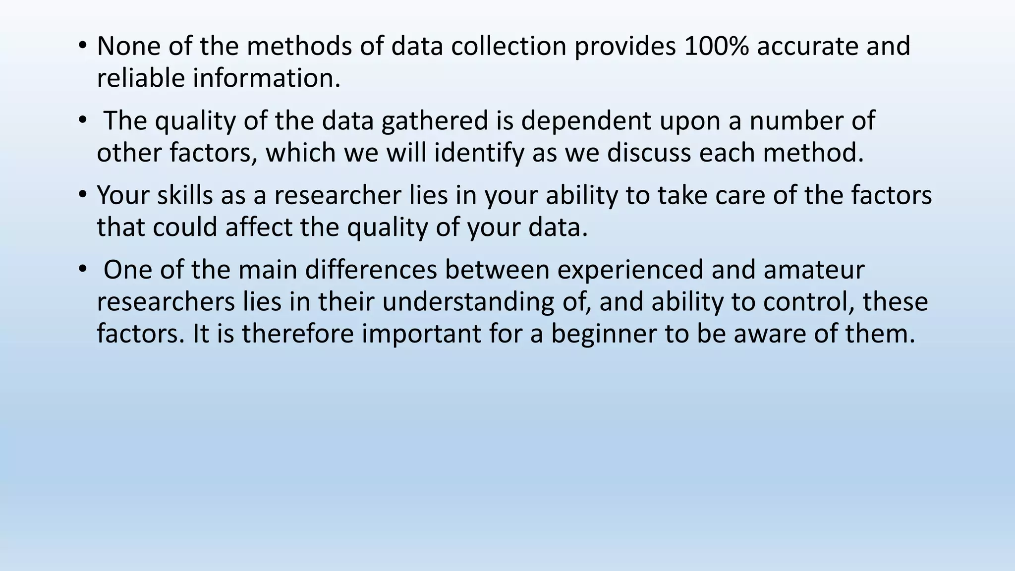• None of the methods of data collection provides 100% accurate and
reliable information.
• The quality of the data gathered is dependent upon a number of
other factors, which we will identify as we discuss each method.
• Your skills as a researcher lies in your ability to take care of the factors
that could affect the quality of your data.
• One of the main differences between experienced and amateur
researchers lies in their understanding of, and ability to control, these
factors. It is therefore important for a beginner to be aware of them.
 