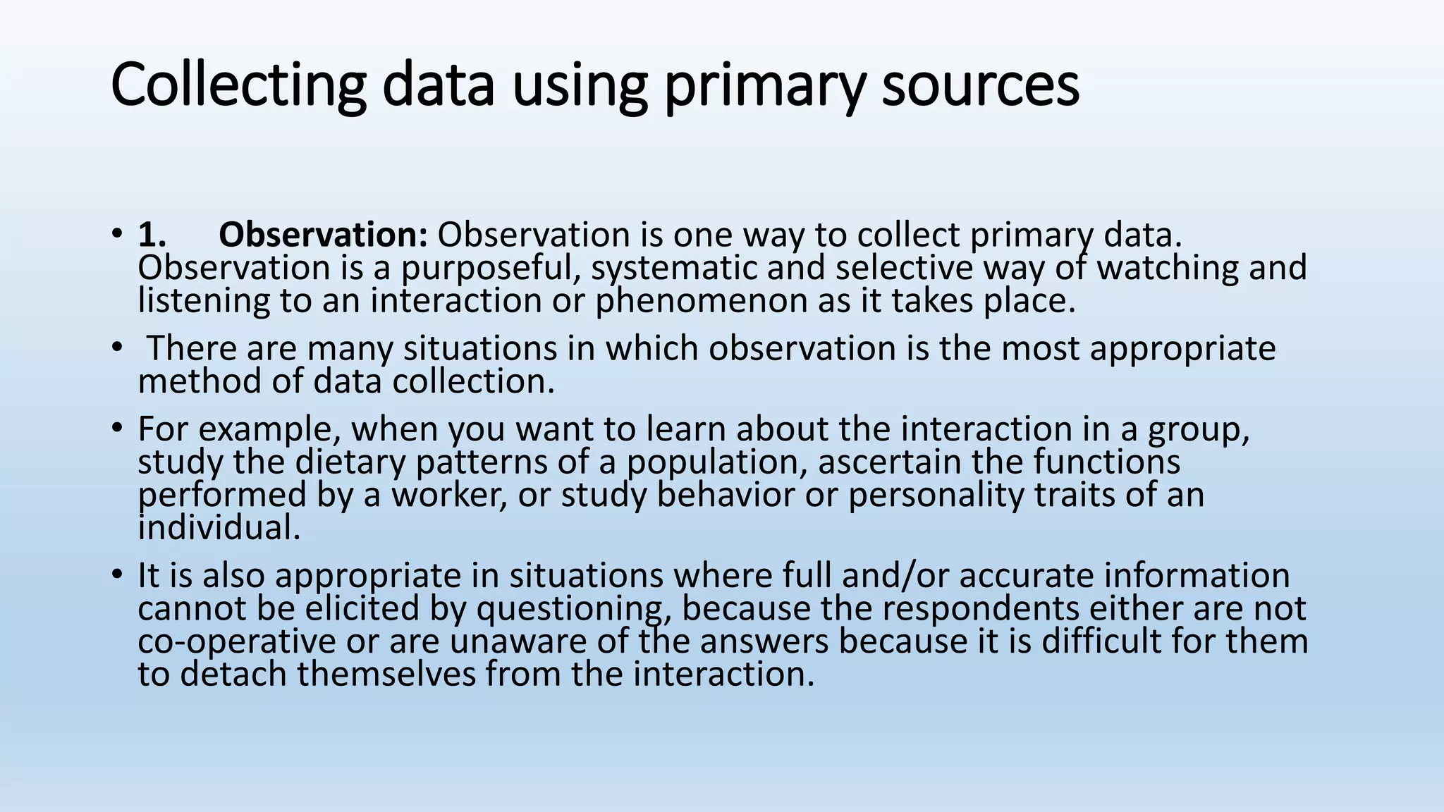 Collecting data using primary sources
• 1. Observation: Observation is one way to collect primary data.
Observation is a purposeful, systematic and selective way of watching and
listening to an interaction or phenomenon as it takes place.
• There are many situations in which observation is the most appropriate
method of data collection.
• For example, when you want to learn about the interaction in a group,
study the dietary patterns of a population, ascertain the functions
performed by a worker, or study behavior or personality traits of an
individual.
• It is also appropriate in situations where full and/or accurate information
cannot be elicited by questioning, because the respondents either are not
co-operative or are unaware of the answers because it is difficult for them
to detach themselves from the interaction.
 