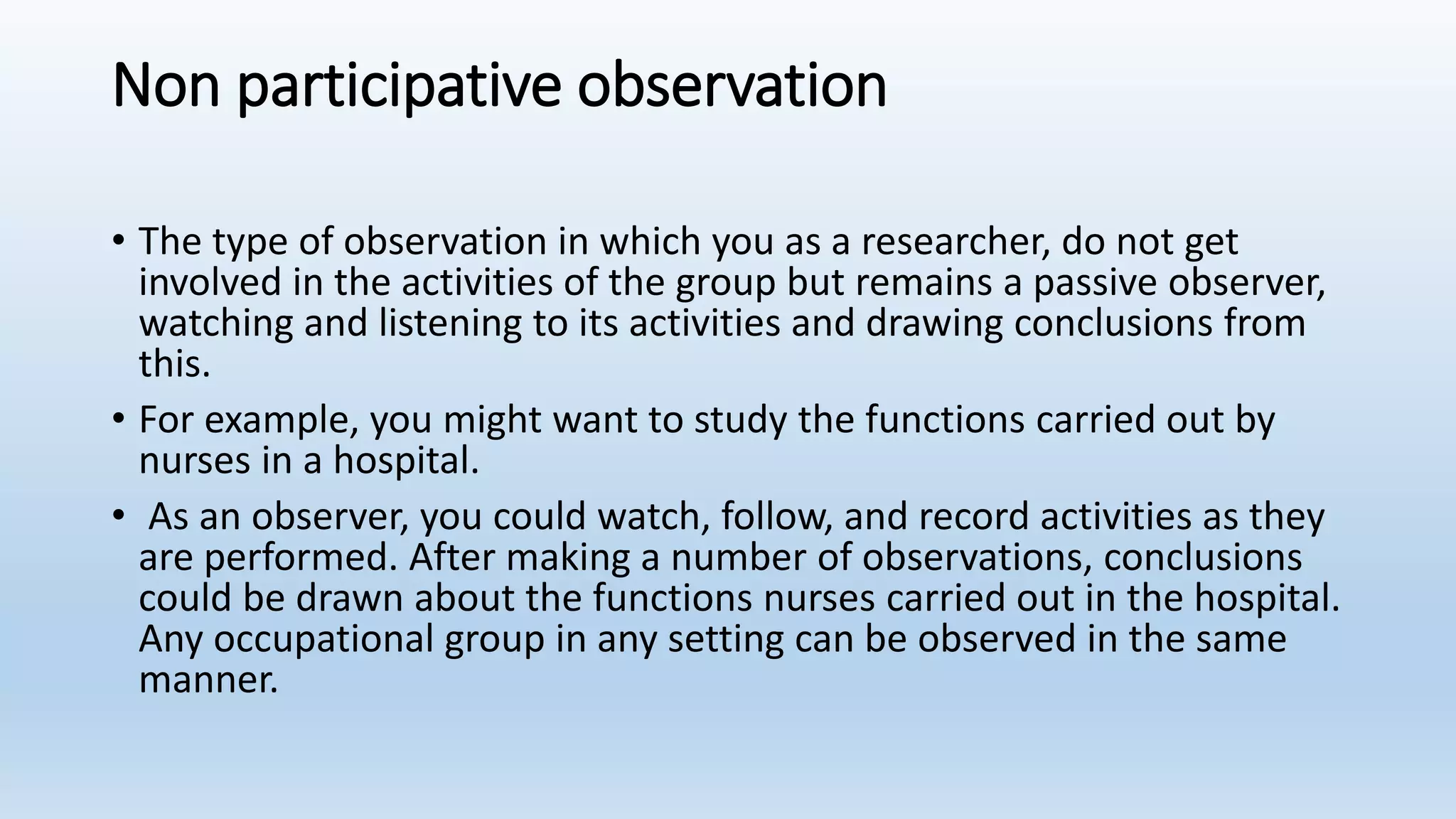 Non participative observation
• The type of observation in which you as a researcher, do not get
involved in the activities of the group but remains a passive observer,
watching and listening to its activities and drawing conclusions from
this.
• For example, you might want to study the functions carried out by
nurses in a hospital.
• As an observer, you could watch, follow, and record activities as they
are performed. After making a number of observations, conclusions
could be drawn about the functions nurses carried out in the hospital.
Any occupational group in any setting can be observed in the same
manner.
 