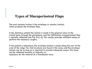 The most common incision is the envelope, or sulcular, incision,
which produces the envelope flap.
In the dentulous patient the incision is made in the gingival sulcus to the
crestal bone, through the periosteum, and the fullthickness mucoperiosteal flap
is apically reflected (see Fig. 8-2, A). This usually provides sufficient access to
perform the necessary surgery.
If the patient is edentulous, the envelope incision is made along the scar at the
crest of the ridge. No vital structures are found in this area, and the envelope
incision can be as long as is required to provide adequate access. The tissue
can be reflected buccally or lingually as
necessary for the removal of a mandibular torus.
10/22/2016 10
 