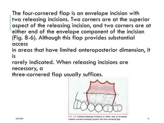 The four-cornered flap is an envelope incision with
two releasing incisions. Two corners are at the superior
aspect of the releasing incision, and two corners are at
either end of the envelope component of the incision
(Fig. 8-6). Although this flap provides substantial
access
in areas that have limited anteroposterior dimension, it
is
rarely indicated. When releasing incisions are
necessary, a
three-cornered flap usually suffices.
10/22/2016 13
 