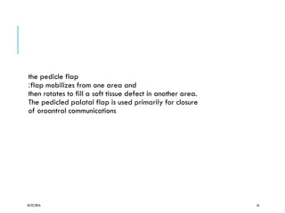 the pedicle flap
:flap mobilizes from one area and
then rotates to fill a soft tissue defect in another area.
The pedicled palatal flap is used primarily for closure
of oroantral communications
10/22/2016 16
 