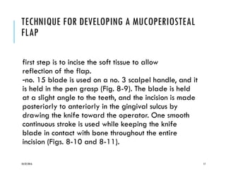 TECHNIQUE FOR DEVELOPING A MUCOPERIOSTEAL
FLAP
first step is to incise the soft tissue to allow
reflection of the flap.
-no. 15 blade is used on a no. 3 scalpel handle, and it
is held in the pen grasp (Fig. 8-9). The blade is held
at a slight angle to the teeth, and the incision is made
posteriorly to anteriorly in the gingival sulcus by
drawing the knife toward the operator. One smooth
continuous stroke is used while keeping the knife
blade in contact with bone throughout the entire
incision (Figs. 8-10 and 8-11).
10/22/2016 17
 
