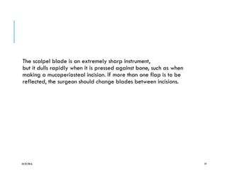 The scalpel blade is an extremely sharp instrument,
but it dulls rapidly when it is pressed against bone, such as when
making a mucoperiosteal incision. If more than one flap is to be
reflected, the surgeon should change blades between incisions.
10/22/2016 19
 