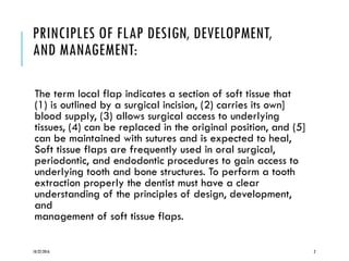 PRINCIPLES OF FLAP DESIGN, DEVELOPMENT,
AND MANAGEMENT:
The term local flap indicates a section of soft tissue that
(1) is outlined by a surgical incision, (2) carries its own]
blood supply, (3) allows surgical access to underlying
tissues, (4) can be replaced in the original position, and (5]
can be maintained with sutures and is expected to heal,
Soft tissue flaps are frequently used in oral surgical,
periodontic, and endodontic procedures to gain access to
underlying tooth and bone structures. To perform a tooth
extraction properly the dentist must have a clear
understanding of the principles of design, development,
and
management of soft tissue flaps.
10/22/2016 2
 