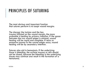 PRINCIPLES OF SUTURING
The most obvious and important function
that sutures perform is to coapt wound margins
The sharper the incision and the less
trauma inflicted on the wound margin, the more
probable is healing by primary intention. If the space
between the two wound edges is minimal, wound
healing will be rapid and complete. If tears or
excessive trauma to the wound edges occur, wound
healing will be by secondary intention.
Sutures also aid in hemostasis. If the underlying
tissue is bleeding, the surface mucosa or skin should
not be closed, because the bleeding in the underlying
tissues may continue and result in the formation of a
hematoma.
10/22/2016 23
 