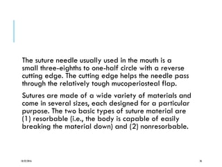 The suture needle usually used in the mouth is a
small three-eighths to one-half circle with a reverse
cutting edge. The cutting edge helps the needle pass
through the relatively tough mucoperiosteal flap.
Sutures are made of a wide variety of materials and
come in several sizes, each designed for a particular
purpose. The two basic types of suture material are
(1) resorbable (i.e., the body is capable of easily
breaking the material down) and (2) nonresorbable.
10/22/2016 26
 