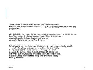 Three types of resorbable sutures are commonly used
for oral and maxillofacial surgery: (1) gut, (2) polyglycolic acid, and (3)
polyglactin.
Gut is fabricated from the submucosa of sheep intestines or the serosa of
beef intestines. Plain gut sutures retain their strength for
approximately 5 days chromic gut sutures
maintain their strength for 7 to 9 days.
Polyglycolic acid and polyglactin sutures do not enzymatically break
down. Rather, they undergo slow hydrolysis, eventually
being resorbed by macrophages. Polyglycolic and
polyglactin sutures have the advantage of being less
stiff than gut sutures and are more likely to remain tied.
However, they may last too long and are more costly
than gut sutures.
10/22/2016 27
 